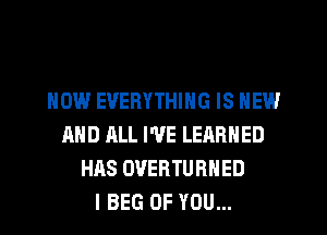 HOW EVERYTHING IS NEW
AND ALL I'VE LEARNED
HAS OVERTURHED
I BEG OF YOU...