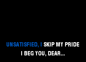 UHSATISFIED, I SKIP MY PRIDE
I BEG YOU, DEAR...