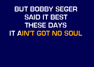 BUT BOBBY SEGER
SAID IT BEST
THESE DAYS

IT AIN'T GOT N0 SOUL
