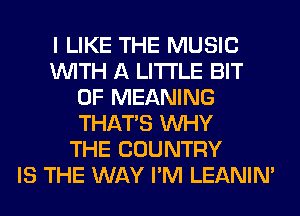 I LIKE THE MUSIC
WITH A LITTLE BIT
OF MEANING
THAT'S WHY
THE COUNTRY
IS THE WAY I'M LEANIN'
