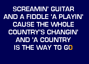 SCREAMIN' GUITAR
AND A FIDDLE 'A PLAYIN'
CAUSE THE WHOLE
COUNTRYB CHANGIN'
AND 'A COUNTRY
IS THE WAY TO GO