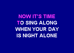 NOW IT'S TIME
TO SING ALONG

WHEN YOUR DAY
IS NIGHT ALONE