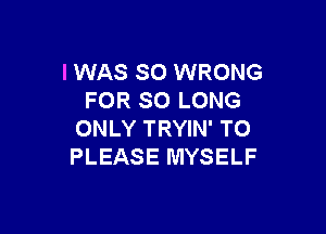 I WAS 80 WRONG
FOR SO LONG

ONLY TRYIN' TO
PLEASE MYSELF