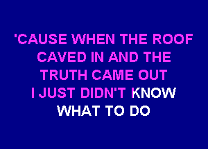 'CAUSE WHEN THE ROOF
CAVED IN AND THE
TRUTH CAME OUT

IJUST DIDN'T KNOW
WHAT TO DO