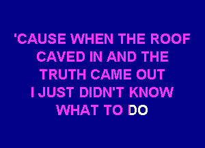 'CAUSE WHEN THE ROOF
CAVED IN AND THE
TRUTH CAME OUT

IJUST DIDN'T KNOW
WHAT TO DO