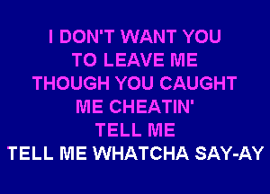 I DON'T WANT YOU
TO LEAVE ME
THOUGH YOU CAUGHT
ME CHEATIN'
TELL ME
TELL ME WHATCHA SAY-AY