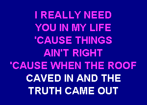 I REALLY NEED
YOU IN MY LIFE
'CAUSE THINGS
AIN'T RIGHT
'CAUSE WHEN THE ROOF
CAVED IN AND THE
TRUTH CAME OUT