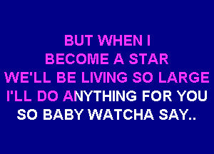 BUT WHEN I
BECOME A STAR
WE'LL BE LIVING SO LARGE
I'LL DO ANYTHING FOR YOU
SO BABY WATCHA SAY..