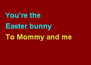 You're the
Easter bunny

To Mommy and me