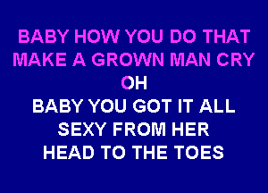 BABY HOW YOU DO THAT
MAKE A GROWN MAN CRY
0H
BABY YOU GOT IT ALL
SEXY FROM HER
HEAD TO THE TOES