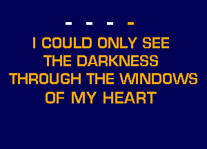 I COULD ONLY SEE
THE DARKNESS
THROUGH THE WINDOWS

OF MY HEART