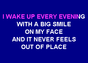 I WAKE UP EVERY EVENING
WITH A BIG SMILE
ON MY FACE
AND IT NEVER FEELS
OUT OF PLACE