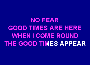 N0 FEAR
GOOD TIMES ARE HERE
WHEN I COME ROUND
THE GOOD TIMES APPEAR