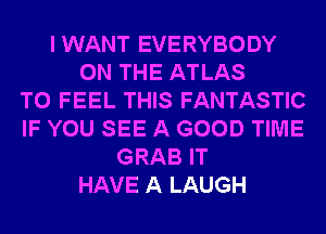 IWANT EVERYBODY
ON THE ATLAS
T0 FEEL THIS FANTASTIC
IF YOU SEE A GOOD TIME
GRAB IT
HAVE A LAUGH