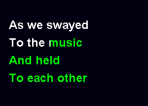 As we swayed
To the music

And held
To each other