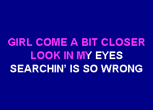 GIRL COME A BIT CLOSER
LOOK IN MY EYES
SEARCHIW IS SO WRONG