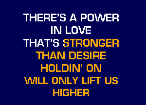 THERES A POWER
IN LOVE
THAT'S STRONGER
THAN DESIRE

HULDIN' 0N
WILL ONLY LIFT US

HIGHER l