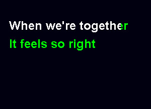 When we're together
It feels so right