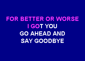 FOR BETTER 0R WORSE
I GOT YOU

GO AHEAD AND
SAY GOODBYE