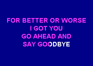 FOR BETTER 0R WORSE
I GOT YOU

GO AHEAD AND
SAY GOODBYE