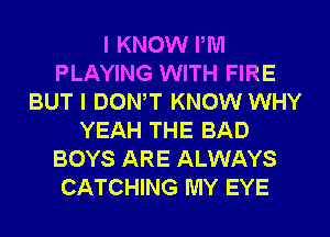 I KNOW PM
PLAYING WITH FIRE
BUT I DONW KNOW WHY
YEAH THE BAD
BOYS ARE ALWAYS
CATCHING MY EYE