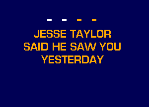 JESSE TAYLOR
SAID HE SAW YOU

YESTERDAY
