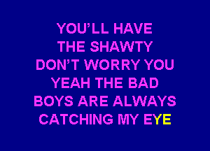 YOULL HAVE
THE SHAWTY
DON,T WORRY YOU
YEAH THE BAD
BOYS ARE ALWAYS

CATCHING MY EYE l