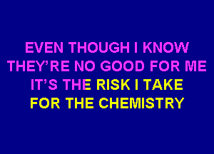 EVEN THOUGH I KNOW
THEWRE NO GOOD FOR ME
ITS THE RISK I TAKE
FOR THE CHEMISTRY