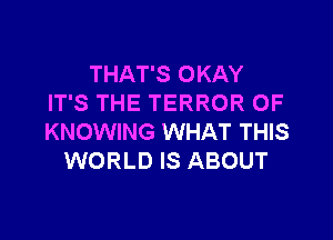 THAT'S OKAY
IT'S THE TERROR OF

KNOWING WHAT THIS
WORLD IS ABOUT