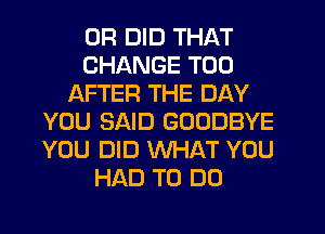 0R DID THAT
CHANGE T00
AFTER THE DAY
YOU SAID GOODBYE
YOU DID WHAT YOU
HAD TO DO