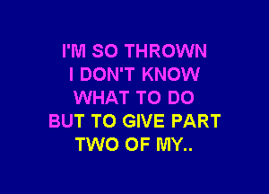 I'M SO THROWN
I DON'T KNOW

WHAT TO DO
BUT TO GIVE PART
TWO OF MY..