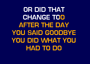 0R DID THAT
CHANGE T00
AFTER THE DAY
YOU SAID GOODBYE
YOU DID WHAT YOU
HAD TO DO