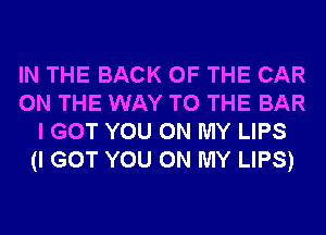 IN THE BACK OF THE CAR
ON THE WAY TO THE BAR
I GOT YOU ON MY LIPS
(I GOT YOU ON MY LIPS)