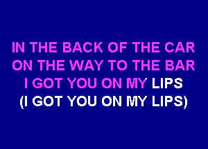 IN THE BACK OF THE CAR
ON THE WAY TO THE BAR
I GOT YOU ON MY LIPS
(I GOT YOU ON MY LIPS)