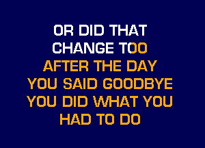 0R DID THAT
CHANGE T00
AFTER THE DAY
YOU SAID GOODBYE
YOU DID WHAT YOU
HAD TO DO