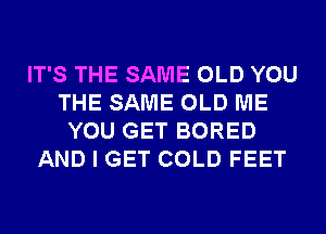 IT'S THE SAME OLD YOU
THE SAME OLD ME
YOU GET BORED
AND I GET COLD FEET