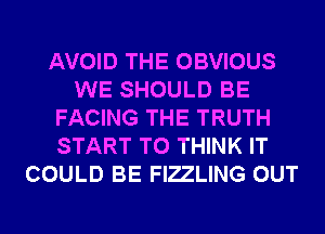 AVOID THE OBVIOUS
WE SHOULD BE
FACING THE TRUTH
START T0 THINK IT
COULD BE FIZLING OUT