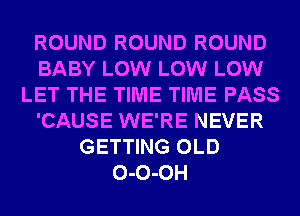 ROUND ROUND ROUND
BABY LOW LOW LOW
LET THE TIME TIME PASS
'CAUSE WE'RE NEVER
GETTING OLD
0-0-0H