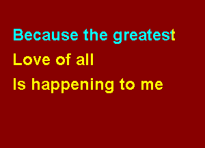 Because the greatest
Love of all

Is happening to me