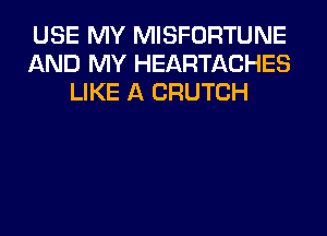 USE MY MISFORTUNE
AND MY HEARTACHES
LIKE A CRUTCH
