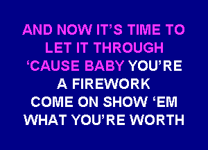 AND NOW ITS TIME TO
LET IT THROUGH
CAUSE BABY YOURE
A FIREWORK
COME ON SHOW EM
WHAT YOURE WORTH