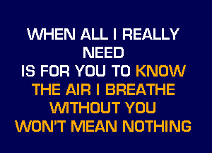 WHEN ALL I REALLY
NEED
IS FOR YOU TO KNOW
THE AIR I BREATHE
WITHOUT YOU
WON'T MEAN NOTHING