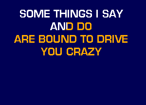 SOME THINGS I SAY
AND DO
ARE BOUND TO DRIVE
YOU CRAZY