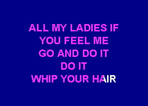 ALL MY LADIES IF
YOU FEEL ME

GO AND DO IT
DO IT
WHIP YOUR HAIR