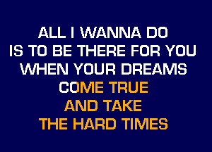 ALL I WANNA DO
IS TO BE THERE FOR YOU
WHEN YOUR DREAMS
COME TRUE
AND TAKE
THE HARD TIMES