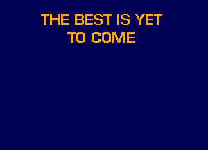 THE BEST IS YET
TO COME