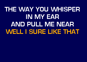 THE WAY YOU VVHISPER
IN MY EAR
AND PULL ME NEAR
WELL I SURE LIKE THAT