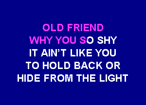 OLD FRIEND
WHY YOU SO SHY
IT AIWT LIKE YOU

TO HOLD BACK 0R
HIDE FROM THE LIGHT