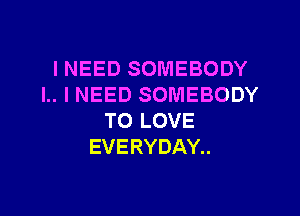 INEED SOMEBODY
I.. I NEED SOMEBODY

TO LOVE
EVERYDAY..