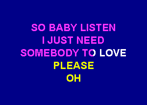 SO BABY LISTEN
I JUST NEED

SOMEBODY TO LOVE
PLEASE
0H